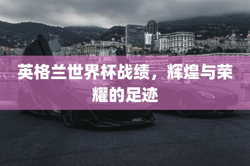 英格兰世界杯战绩，辉煌与荣耀的足迹