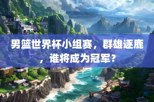 男篮世界杯小组赛，群雄逐鹿，谁洛阳市法福文化传播有限公司将成为冠军？