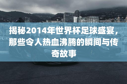 揭秘2014年世界杯足球盛宴，那些令人热血沸腾的瞬间与传奇故事