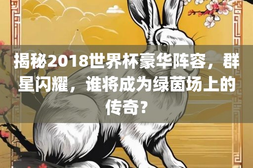 揭秘2018世界杯豪华阵容，群星闪耀，谁将成为绿茵场上的传奇？