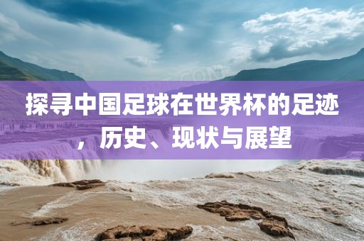 探寻中国足球在世界杯的足迹，历史、现状与展望