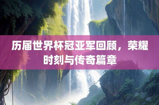 历届世界杯冠亚军回顾，荣耀时刻与传奇篇章