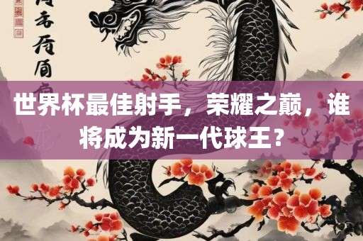 世界杯最佳射手，荣耀之巅，谁将成为新一代球王？