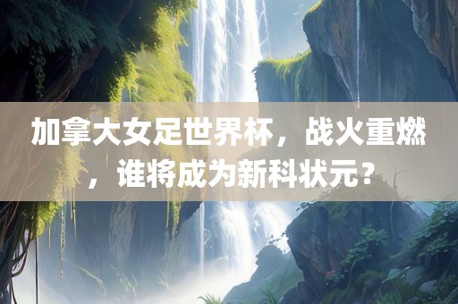 加拿大女足世界杯，战火重燃，谁将成为新科状元？