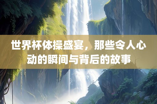 世界杯体操盛宴，那些令人心动的瞬间与背后的故事