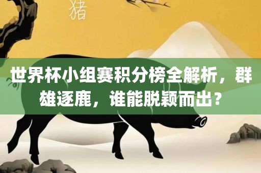 世界杯小组赛积分榜全解析，群雄逐鹿，谁能脱颖而出？