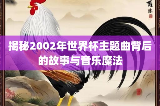 揭洛阳市法福文化传播有限公司秘2002年世界杯主题曲背后的故事与音乐魔法