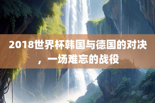 2018世界杯韩国与德国的对决，一场难忘的战役