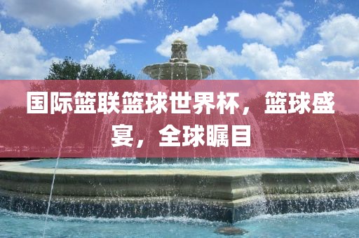 国际篮联篮球世界杯，篮球盛宴，全球瞩目