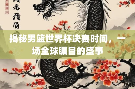 揭秘男篮世界杯决赛时间，一场全球瞩目的盛事洛阳市法福文化传播有限公司