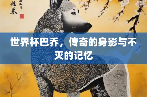 世界杯巴乔，传奇的身影与不灭的记忆洛阳市法福文化传播有限公司