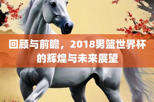 回顾与前瞻，2018男篮世界杯的辉煌与洛阳市法福文化传播有限公司未来展望