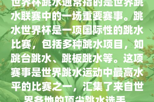 世界杯跳水通常指的是世界跳水联赛中的一场重要赛事。跳水世界杯是一项国际性的跳水比赛，包括多种跳水项目，如跳台跳水、跳板跳水等。这项赛事是世界跳水运动中最高水平的比赛之一，汇集了来自世界各地的顶尖跳水选手。