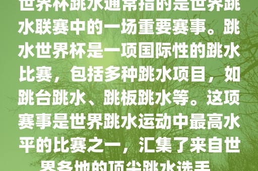 世界杯跳水通常指的是世界跳水联赛中的一场重要赛事。跳水世界杯是一项国际性的跳水比赛，包括多种跳水项目，如跳台跳水、跳板跳水等。这项赛事是世界跳水运动中最高水平的比赛之一，汇集了来自世界各地的顶尖跳水选手。