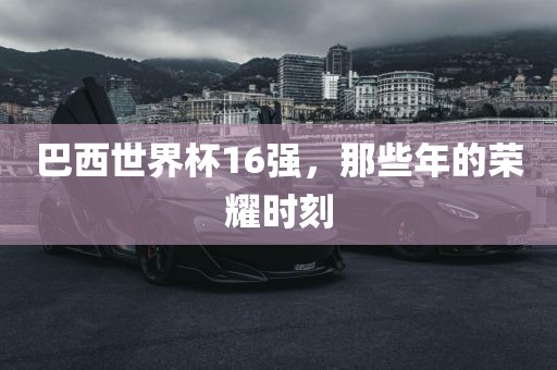 巴西世界杯16强，那些年的荣耀时刻洛阳市法福文化传播有限公司