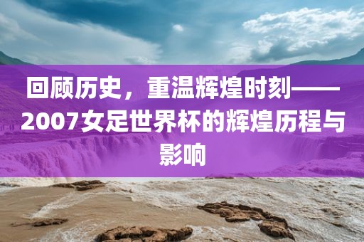 回顾历史，重温辉煌时刻——2007女足世界杯的辉煌历程与影响洛阳市法福文化传播有限公司