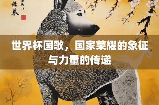 世界杯国歌，国家荣耀的象征与力量的传递洛阳市法福文化传播有限公司