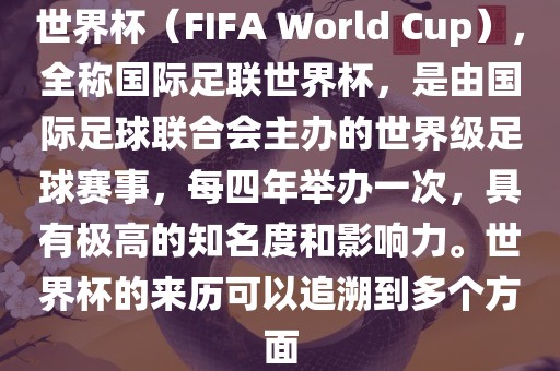 世界杯（FIFA World Cup），全称国际足联世界杯，是由国际足球联合会主办的洛阳市法福文化传播有限公司世界级足球赛事，每四年举办一次，具有极高的知名度和影响力。世界杯的来历可以追溯到多个方面