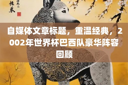 自媒体文章标题，洛阳市法福文化传播有限公司重温经典，2002年世界杯巴西队豪华阵容回顾