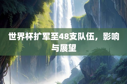 世界杯扩军至48支队伍，影响与展望