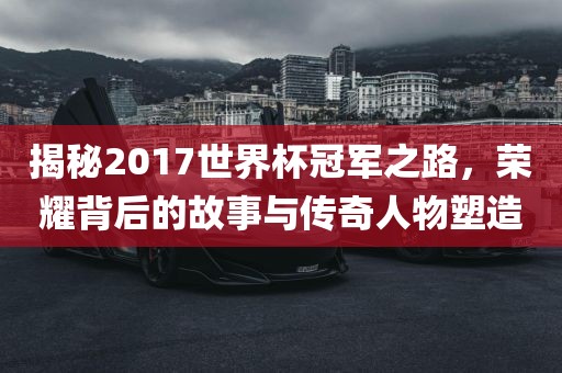 揭秘2017世界杯冠军之路，荣耀背后的故事与传奇人物塑造