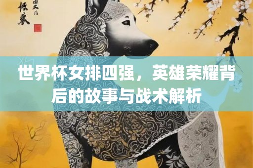 世界杯女排四强，英雄荣耀背后的故事与战术解析
