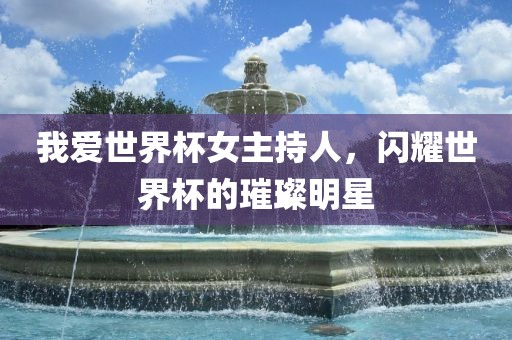 我爱世界杯女主持人，闪耀世界杯的璀璨明星