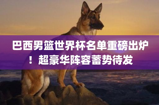 巴西男篮世界杯名单重磅出炉！超豪华阵容蓄势待发