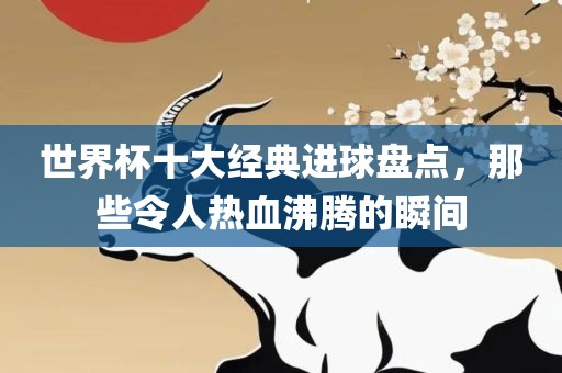 世界杯十大经典进球盘点，那些令人热血沸腾的瞬间