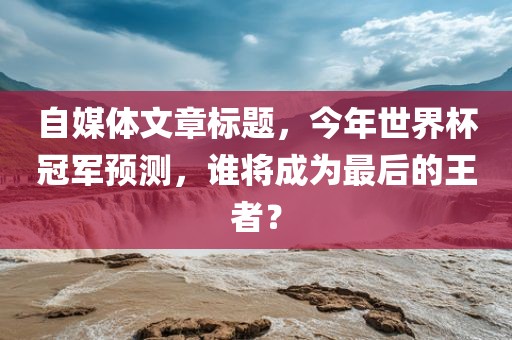 自媒体文章标题，今年世界杯冠军预测，谁将成为最后的王者？