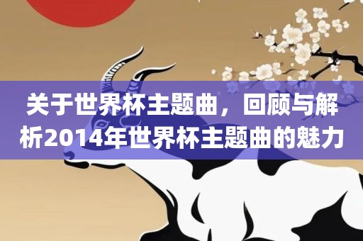关于世界杯主题曲，回顾与解析2014年世界杯主题曲的魅力洛阳市法福文化传播有限公司