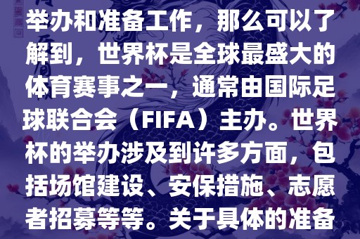 如果您是在询问关于世界杯的举办和准备工作，那么可以了解到，世界杯是全球最盛大的体育赛事之一，通常由国际足球联合会（FIFA）主办。世界杯的举办涉及到许多方面，包括场馆建设、安保措施、志愿者招募等等。关于具体的准备工作，可以参考以下几点