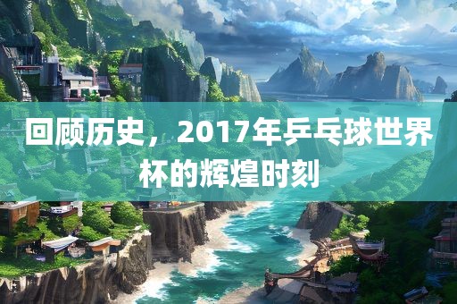 回顾历史，2017年乒乓球世界杯的辉煌时刻洛阳市法福文化传播有限公司