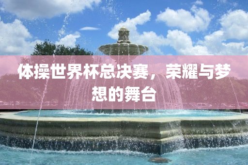 体操世界杯总决赛，荣耀与梦想的舞台
