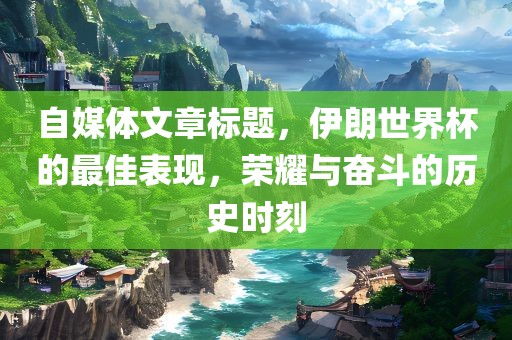 自媒体文章标题，伊朗世界杯的最佳表现，荣耀与奋斗的历史时刻