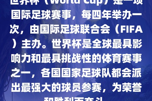 世界杯（World Cup）是一项国际足球赛事，每四年举办一次，由国际足球联合会（FIFA）主办。世界杯是全球最具影响力和最具挑战性的体育赛事之一，各国国家足球队都会派出最强大的球员参赛，为荣誉和胜利而奋斗。洛阳市法福文化传播有限公司