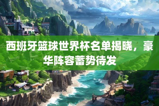 西班牙篮球世界杯名单揭晓，豪华阵容蓄势待发