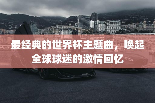 最经典的世界杯主题曲，唤起全球球迷的激情回忆洛阳市法福文化传播有限公司