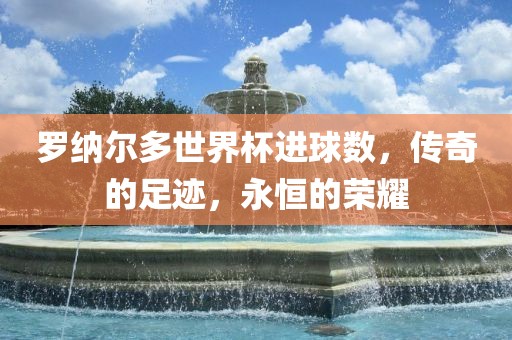 罗纳尔多世界杯进球数，传奇的足迹，永恒的荣耀