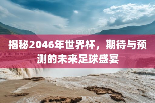 揭秘2046年世界杯，期待与预测的未来足球盛宴