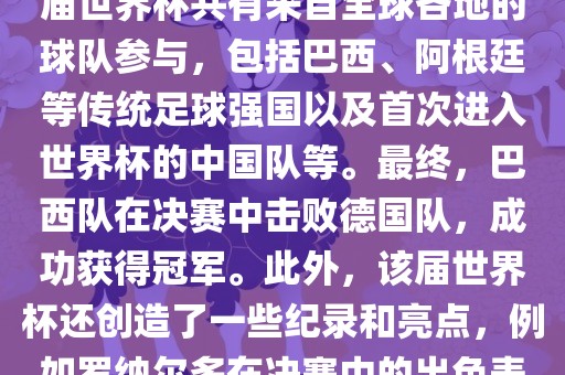 2002年世界杯足球赛是第世界杯举办的第十七届足球赛事，比赛在韩国和日本联合举办。本届世界杯是历史上首次由两个国家共同举办的世界杯赛事。该届世界杯共有来自全球各地的球队参与，包括巴西、阿根廷等传统足球强国以及首次进入世界杯的中国队等。最终，巴西队在决赛中击败德国队，成功获得冠军。此外，该届世界杯还创造了一些纪录和亮点，例如罗纳尔多在决赛中的出色表现使他成为该届世界杯的最佳球员之一。同时，该届世界杯也促进了韩国和日本足球的发展，并推动了亚洲足球的崛起。