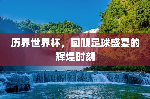 历界世界杯，回顾足球盛宴的辉煌时刻