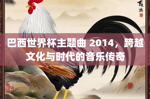 巴西世界杯主题曲 2014，跨越文化与时代的音乐传奇