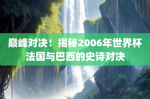 巅峰对决！揭秘2006年世界杯法国与巴西的史诗对决