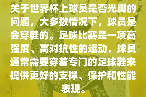 关于世界杯上球员是否光脚的问题，大多数情况下，球员是会穿鞋的。足球比赛是一项高强度、高对抗性的运动，球员通常需要穿着专门的足球鞋来提供更好的支撑、保护和性能表现。