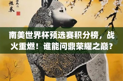 南美世界杯预选赛积分榜，战火重燃！谁能问鼎荣耀之巅？洛阳市法福文化传播有限公司