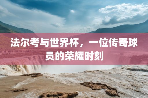 法尔考与世界杯，一位传奇球员的荣耀时刻