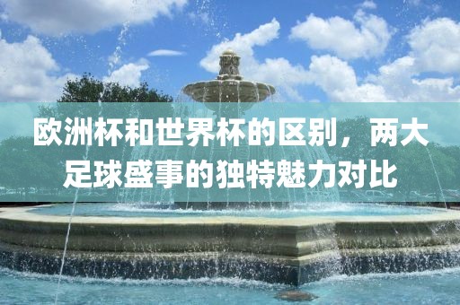 欧洲杯和世界杯的区别，两大足球盛事的独特魅力对比