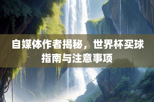 自媒体作者揭秘，世界杯买球指南与注意事项