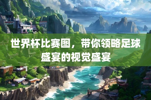 世界杯比赛图，带你领略足球盛宴的视觉盛宴